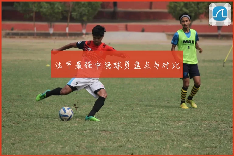 法甲最强中场球员盘点与对比