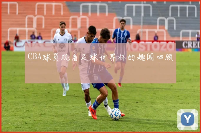 CBA球员观看足球世界杯的趣闻回顾