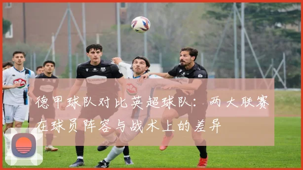 德甲球队对比英超球队：两大联赛在球员阵容与战术上的差异