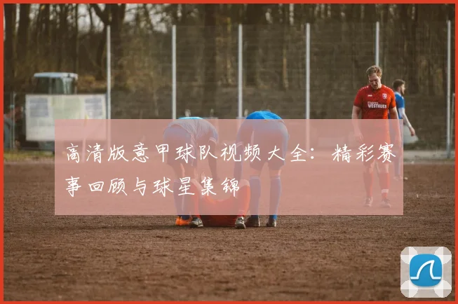 高清版意甲球队视频大全：精彩赛事回顾与球星集锦